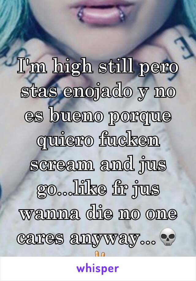 I'm high still pero stas enojado y no es bueno porque quiero fucken scream and jus go...like fr jus wanna die no one cares anyway...💀✌