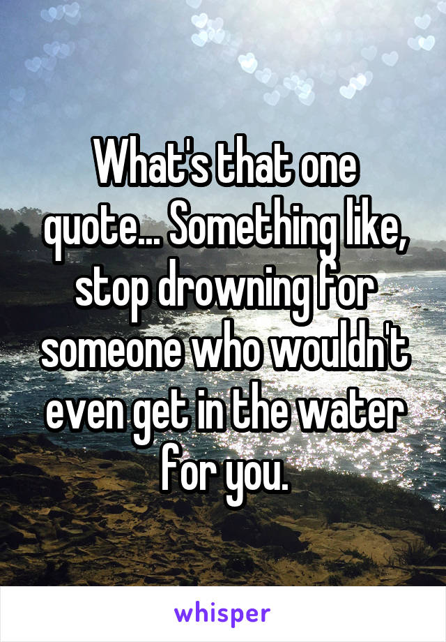 What's that one quote... Something like, stop drowning for someone who wouldn't even get in the water for you.