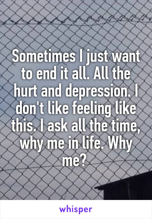 Sometimes I just want to end it all. All the hurt and depression. I don't like feeling like this. I ask all the time, why me in life. Why me? 