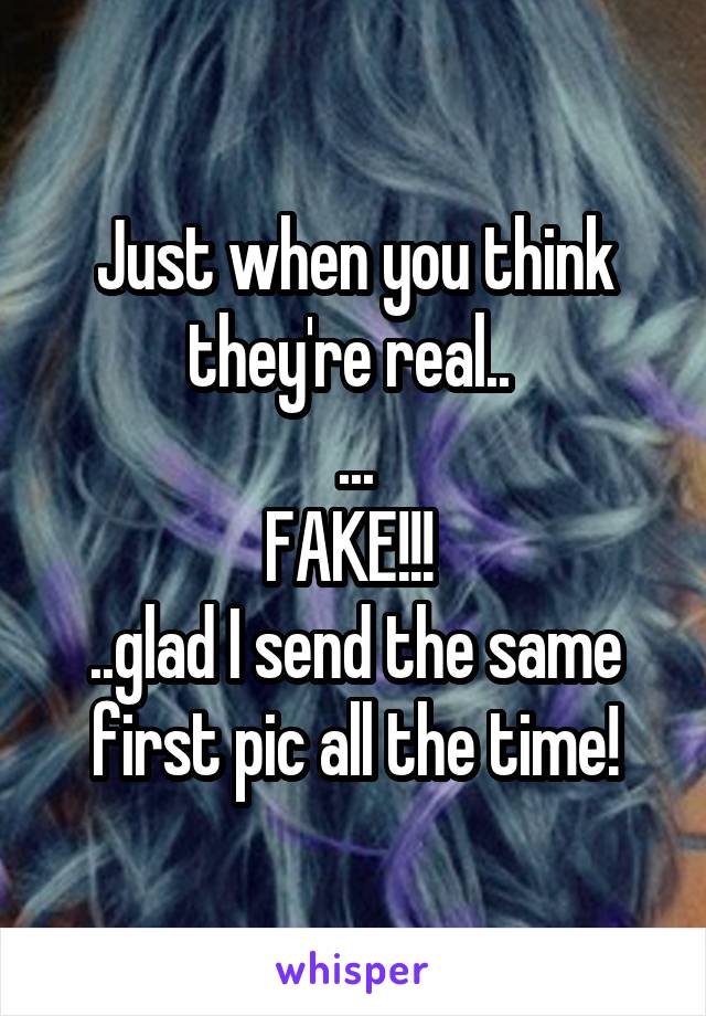 Just when you think they're real.. 
...
FAKE!!! 
..glad I send the same first pic all the time!