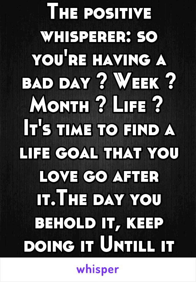 The positive whisperer: so you're having a bad day ? Week ? Month ? Life ?  It's time to find a life goal that you love go after it.The day you behold it, keep doing it Untill it kills you 