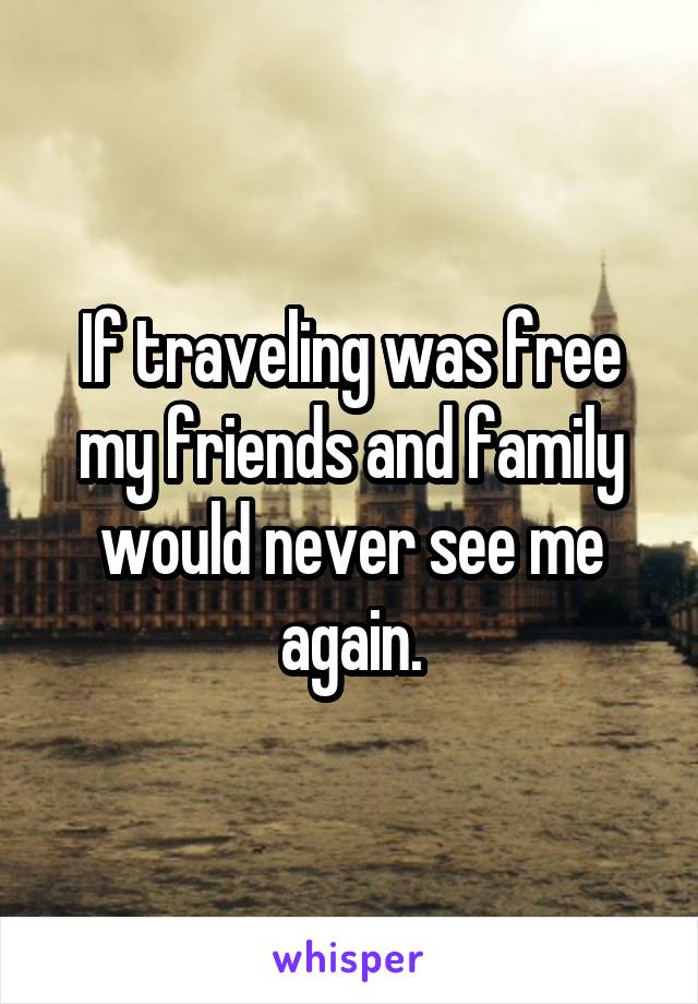 If traveling was free my friends and family would never see me again.