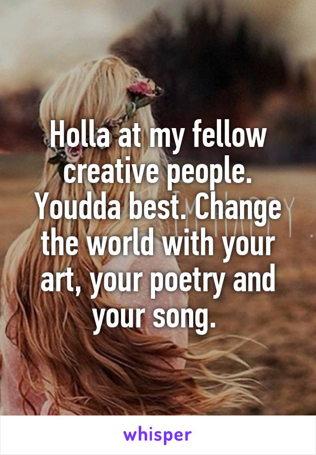 Holla at my fellow creative people. Youdda best. Change the world with your art, your poetry and your song. 