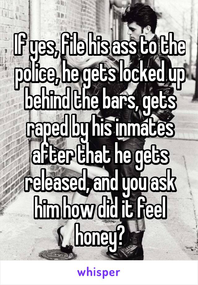 If yes, file his ass to the police, he gets locked up behind the bars, gets raped by his inmates after that he gets released, and you ask him how did it feel honey?