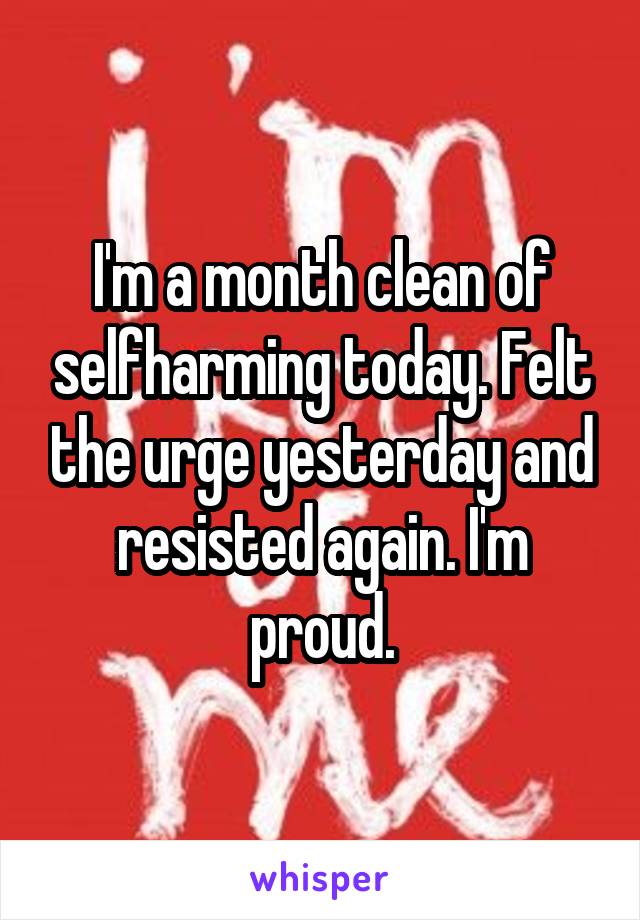 I'm a month clean of selfharming today. Felt the urge yesterday and resisted again. I'm proud.