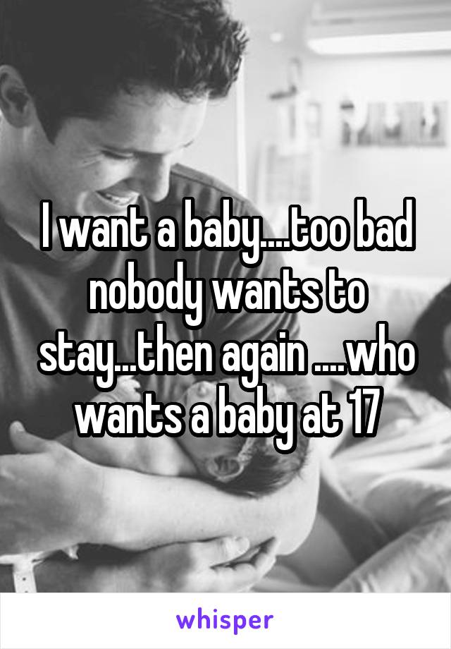 I want a baby....too bad nobody wants to stay...then again ....who wants a baby at 17