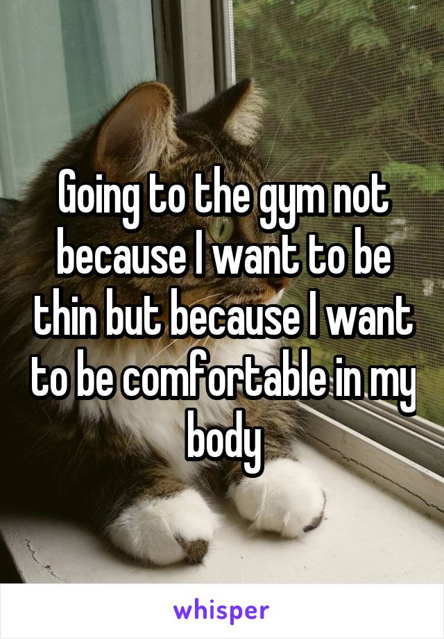 Going to the gym not because I want to be thin but because I want to be comfortable in my body