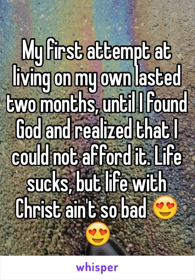 My first attempt at living on my own lasted two months, until I found God and realized that I could not afford it. Life sucks, but life with Christ ain't so bad 😍😍