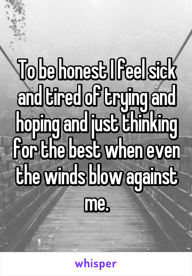 To be honest I feel sick and tired of trying and hoping and just thinking for the best when even the winds blow against me.