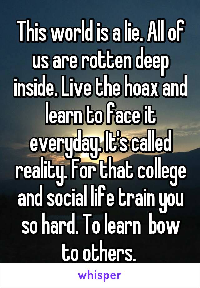 This world is a lie. All of us are rotten deep inside. Live the hoax and learn to face it everyday. It's called reality. For that college and social life train you so hard. To learn  bow to others. 