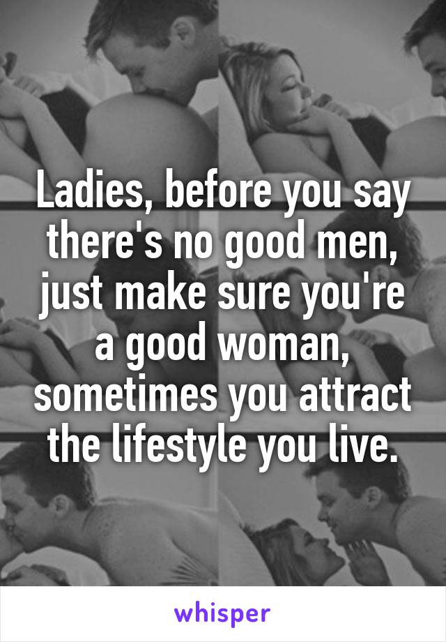 Ladies, before you say there's no good men, just make sure you're a good woman, sometimes you attract the lifestyle you live.