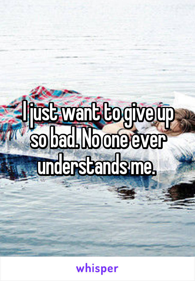 I just want to give up so bad. No one ever understands me. 