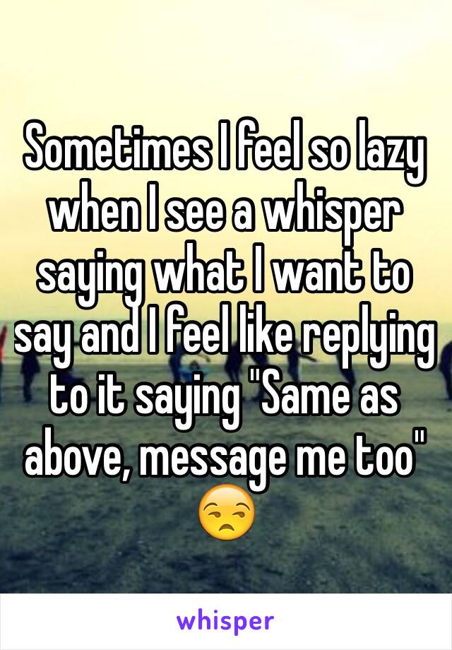 Sometimes I feel so lazy when I see a whisper saying what I want to say and I feel like replying to it saying "Same as above, message me too" 😒