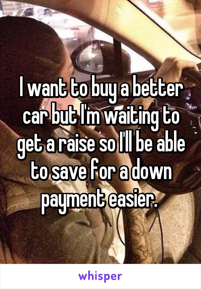 I want to buy a better car but I'm waiting to get a raise so I'll be able to save for a down payment easier. 