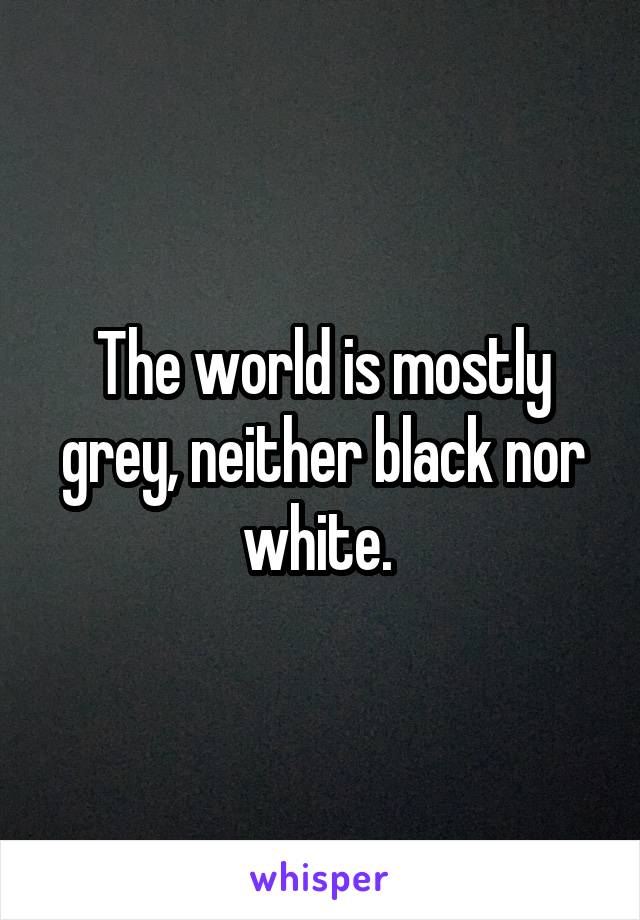 The world is mostly grey, neither black nor white. 