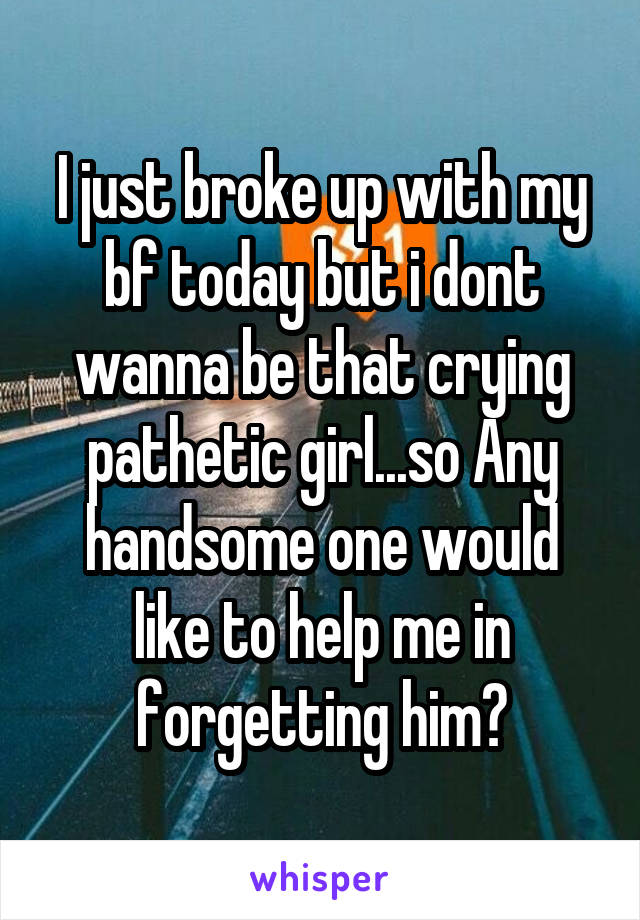 I just broke up with my bf today but i dont wanna be that crying pathetic girl...so Any handsome one would like to help me in forgetting him?