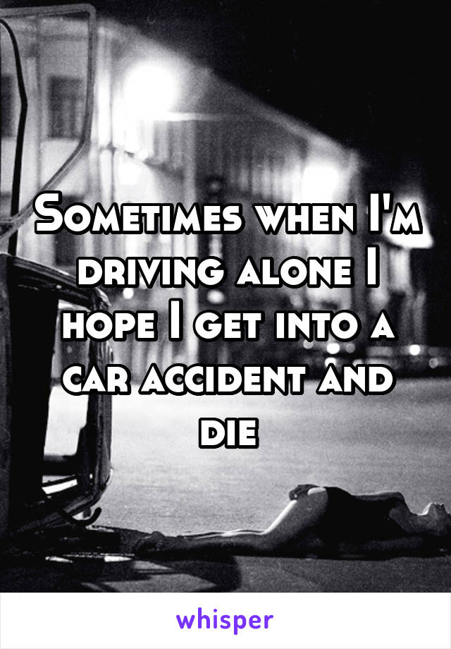 Sometimes when I'm driving alone I hope I get into a car accident and die