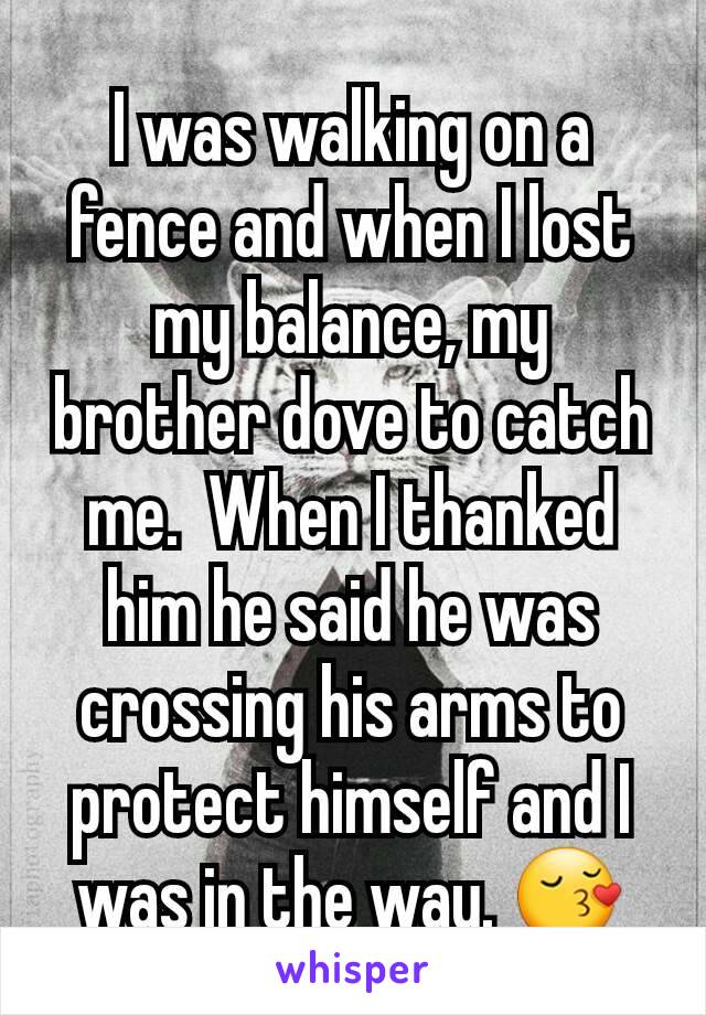 I was walking on a fence and when I lost my balance, my brother dove to catch me.  When I thanked him he said he was crossing his arms to protect himself and I was in the way. 😚