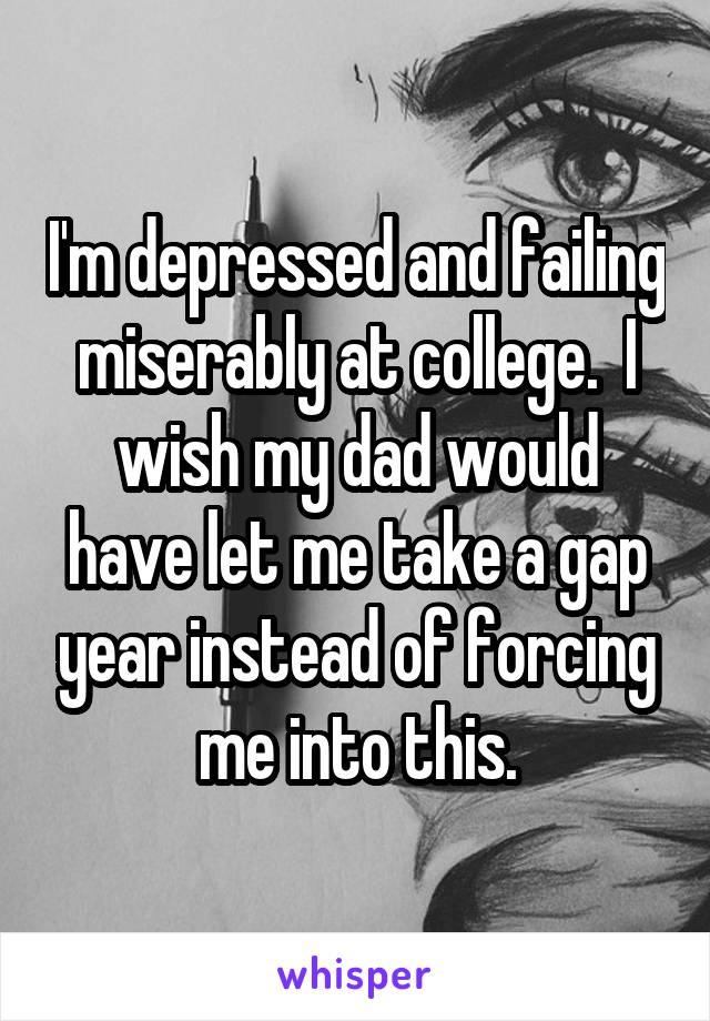 I'm depressed and failing miserably at college.  I wish my dad would have let me take a gap year instead of forcing me into this.