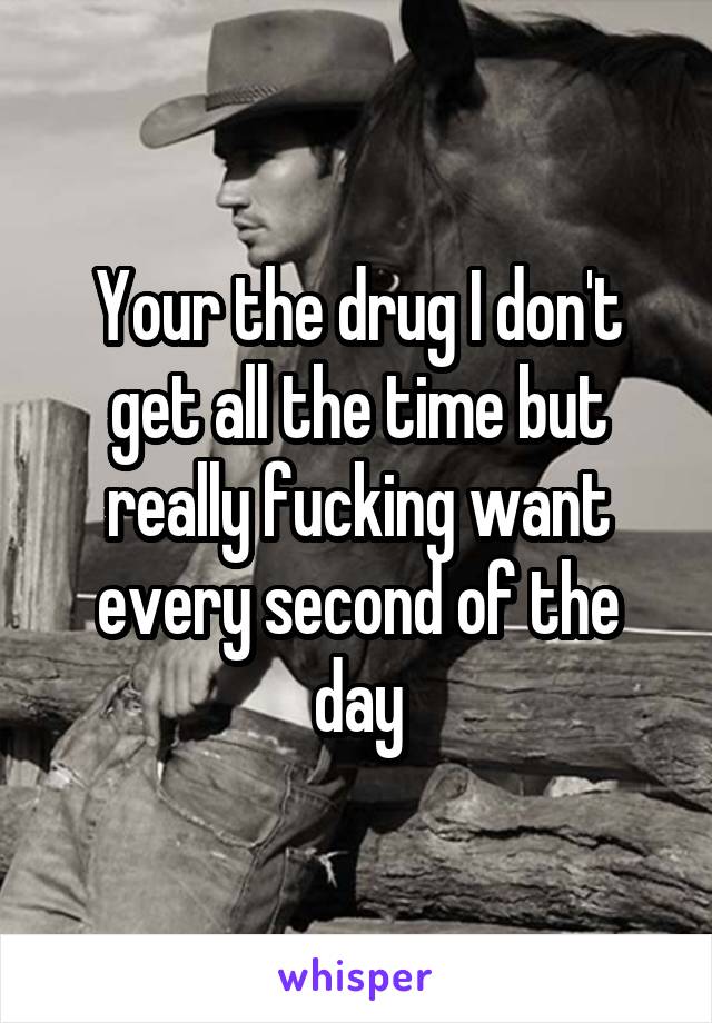 Your the drug I don't get all the time but really fucking want every second of the day