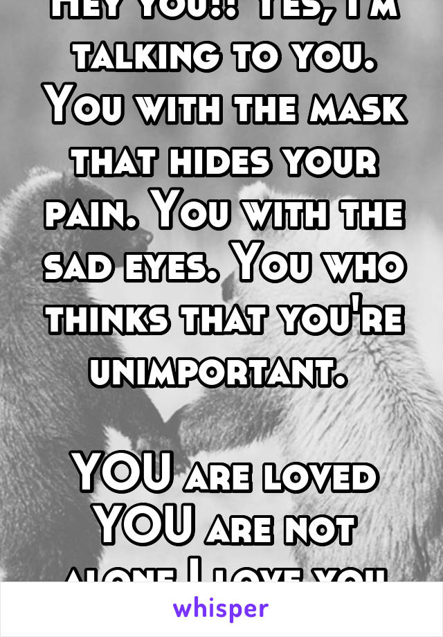 Hey you!! Yes, I'm talking to you. You with the mask that hides your pain. You with the sad eyes. You who thinks that you're unimportant. 

YOU are loved
YOU are not alone I love you <3