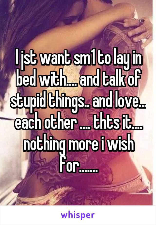 I jst want sm1 to lay in bed with.... and talk of stupid things.. and love... each other .... thts it.... nothing more i wish for.......