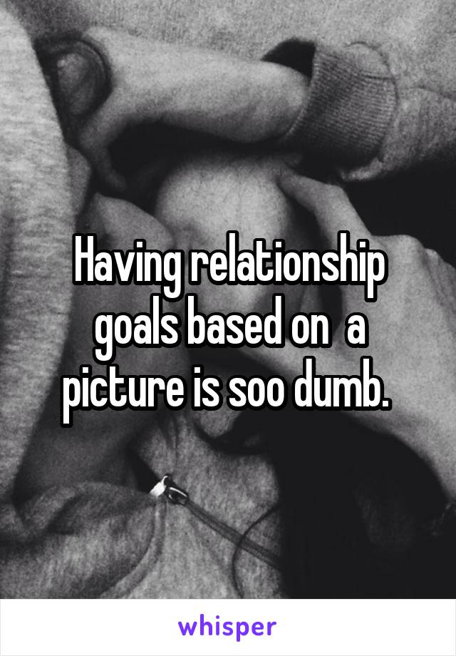 Having relationship goals based on  a picture is soo dumb. 