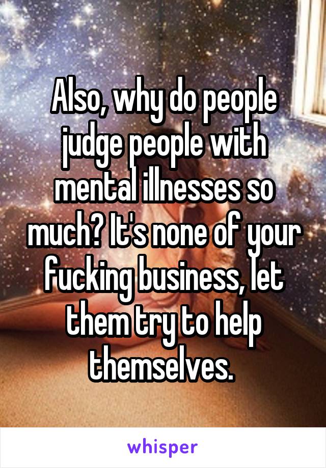 Also, why do people judge people with mental illnesses so much? It's none of your fucking business, let them try to help themselves. 