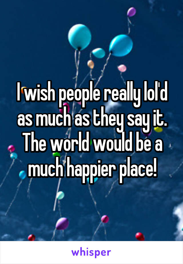 I wish people really lol'd as much as they say it. The world would be a much happier place!