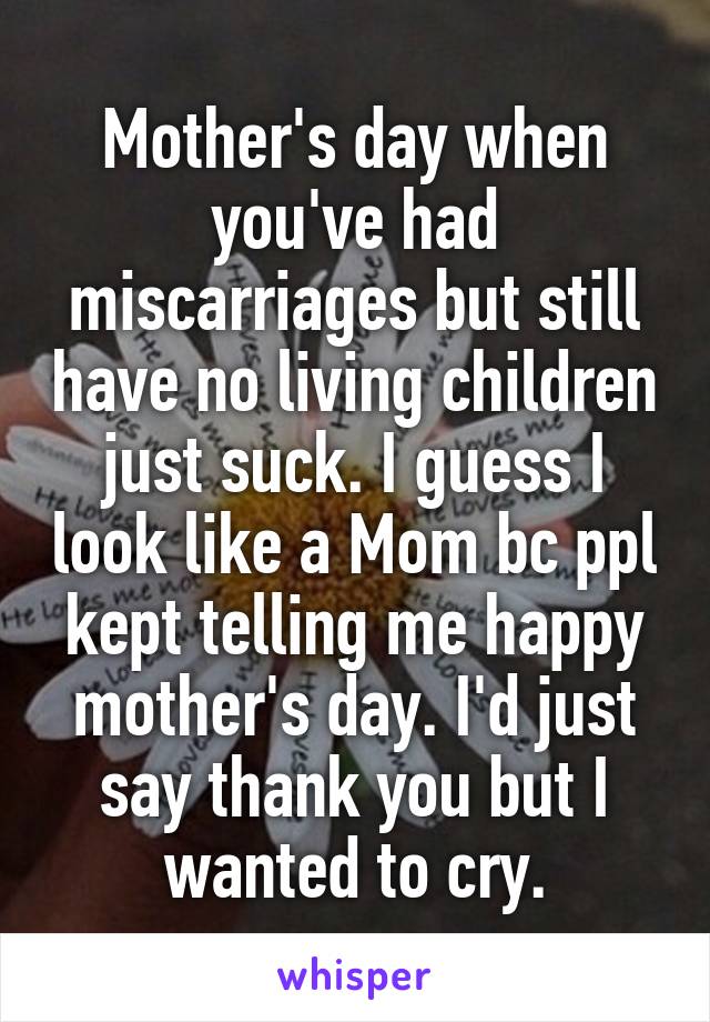 Mother's day when you've had miscarriages but still have no living children just suck. I guess I look like a Mom bc ppl kept telling me happy mother's day. I'd just say thank you but I wanted to cry.