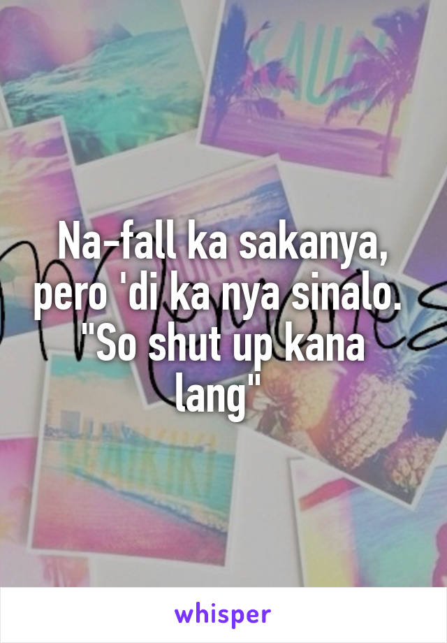 Na-fall ka sakanya, pero 'di ka nya sinalo. 
"So shut up kana lang" 