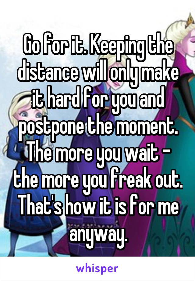 Go for it. Keeping the distance will only make it hard for you and postpone the moment. The more you wait - the more you freak out. That's how it is for me anyway.