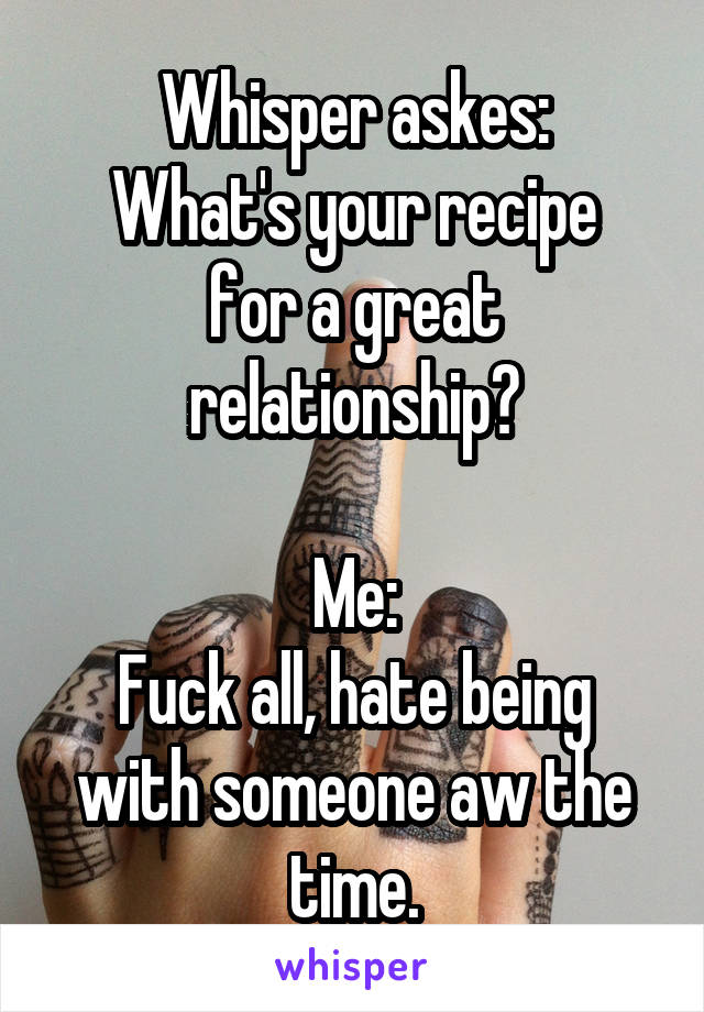 Whisper askes:
What's your recipe for a great relationship?

Me:
Fuck all, hate being with someone aw the time.