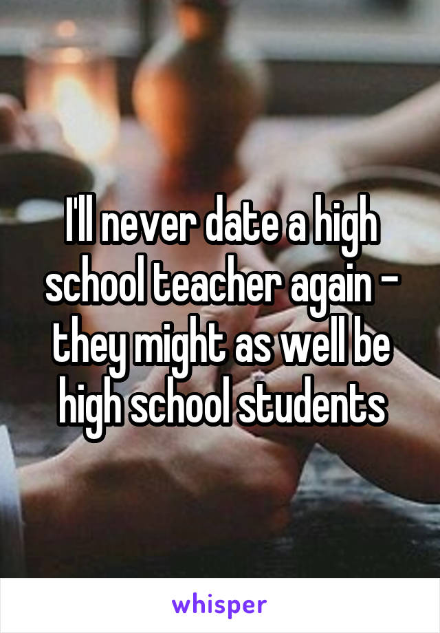 I'll never date a high school teacher again - they might as well be high school students