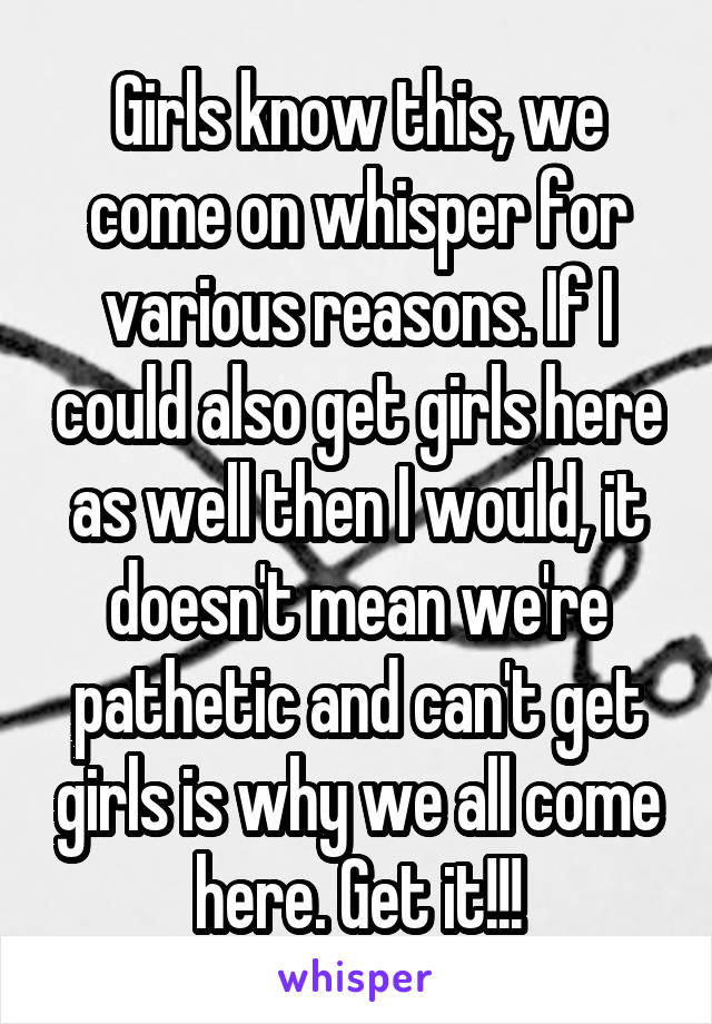 Girls know this, we come on whisper for various reasons. If I could also get girls here as well then I would, it doesn't mean we're pathetic and can't get girls is why we all come here. Get it!!!