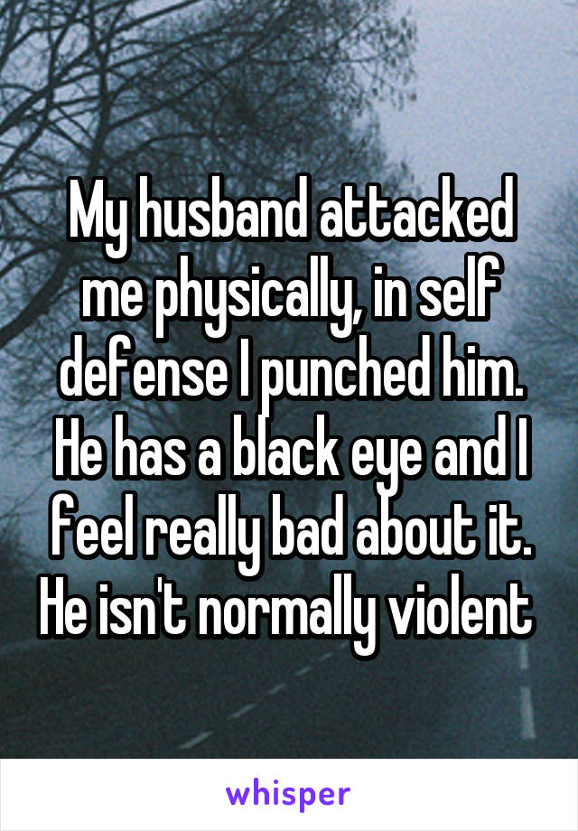 My husband attacked me physically, in self defense I punched him. He has a black eye and I feel really bad about it. He isn't normally violent 