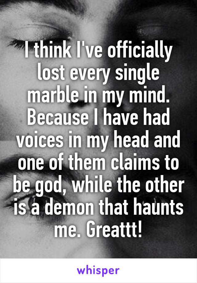 I think I've officially lost every single marble in my mind. Because I have had voices in my head and one of them claims to be god, while the other is a demon that haunts me. Greattt!