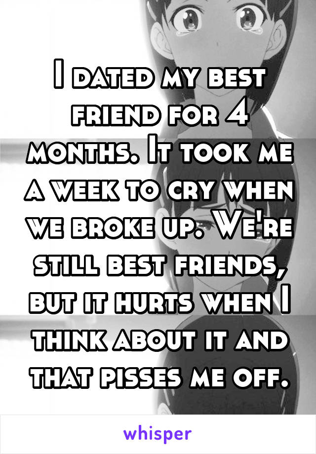 I dated my best friend for 4 months. It took me a week to cry when we broke up. We're still best friends, but it hurts when I think about it and that pisses me off.