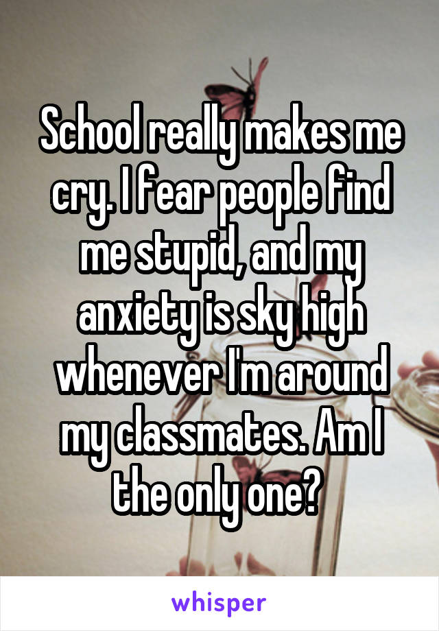 School really makes me cry. I fear people find me stupid, and my anxiety is sky high whenever I'm around my classmates. Am I the only one? 