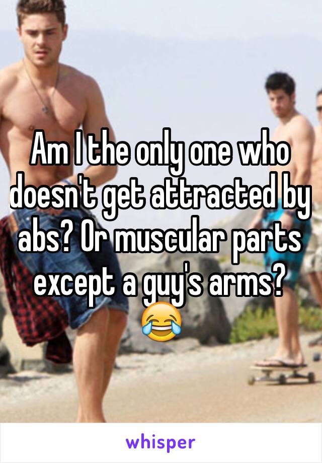 Am I the only one who doesn't get attracted by abs? Or muscular parts except a guy's arms? 😂