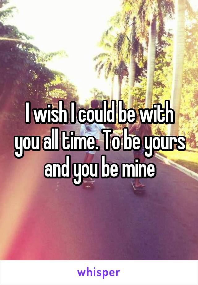 I wish I could be with you all time. To be yours and you be mine