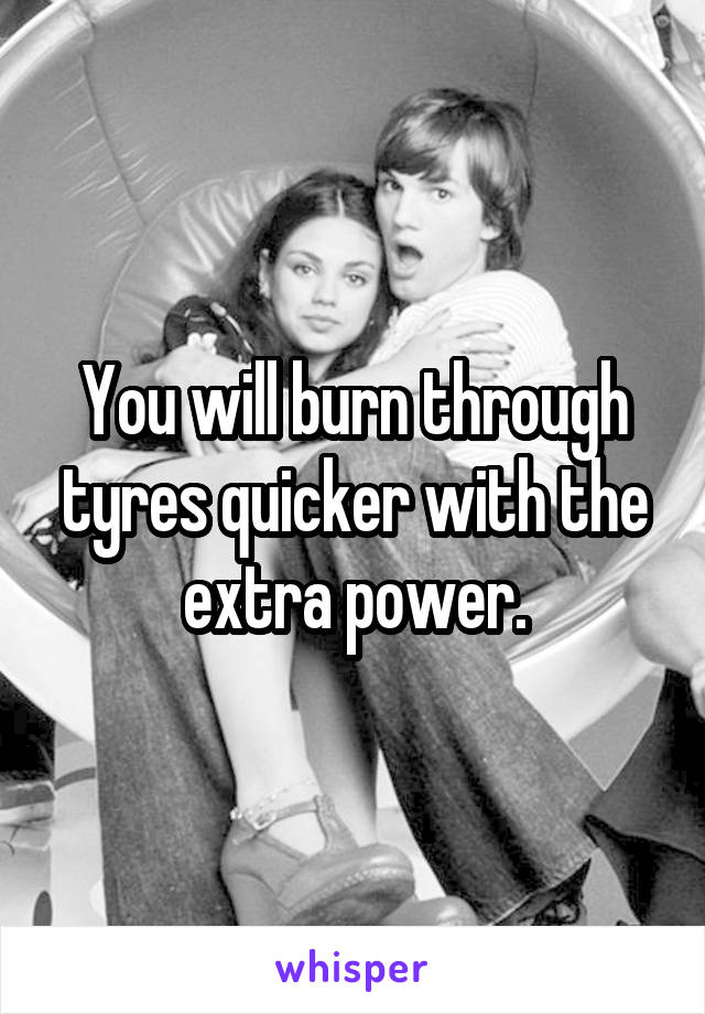 You will burn through tyres quicker with the extra power.