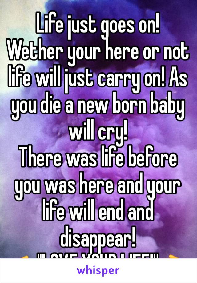 Life just goes on!
Wether your here or not life will just carry on! As you die a new born baby will cry!
There was life before you was here and your life will end and disappear! 
👉"LOVE YOUR LIFE!"👈