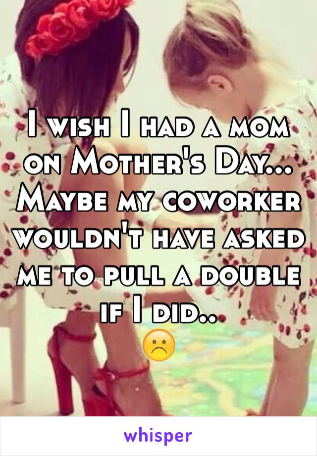 I wish I had a mom on Mother's Day... Maybe my coworker wouldn't have asked me to pull a double if I did..
☹️