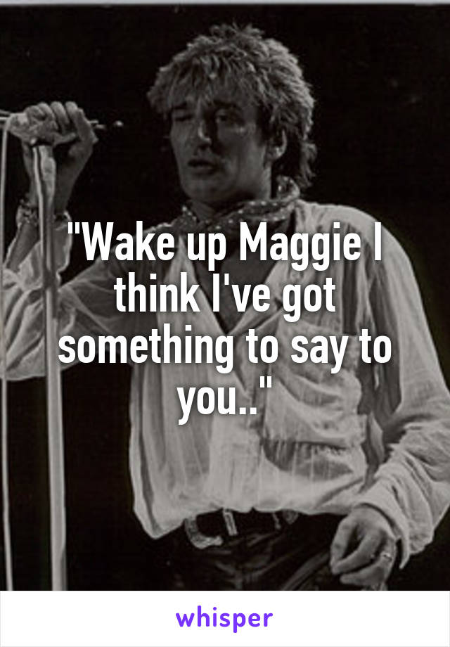 "Wake up Maggie I think I've got something to say to you.."