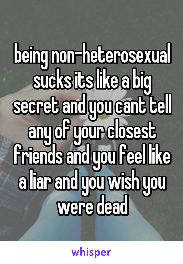 being non-heterosexual sucks its like a big secret and you cant tell any of your closest friends and you feel like a liar and you wish you were dead