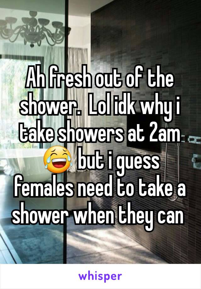 Ah fresh out of the shower.  Lol idk why i take showers at 2am 😂 but i guess females need to take a shower when they can 