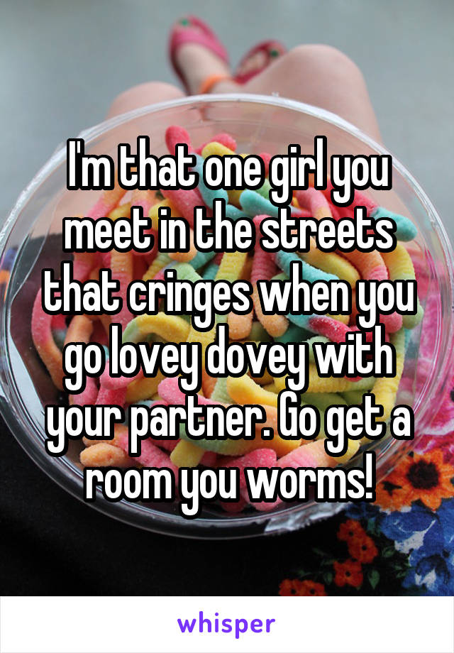 I'm that one girl you meet in the streets that cringes when you go lovey dovey with your partner. Go get a room you worms!