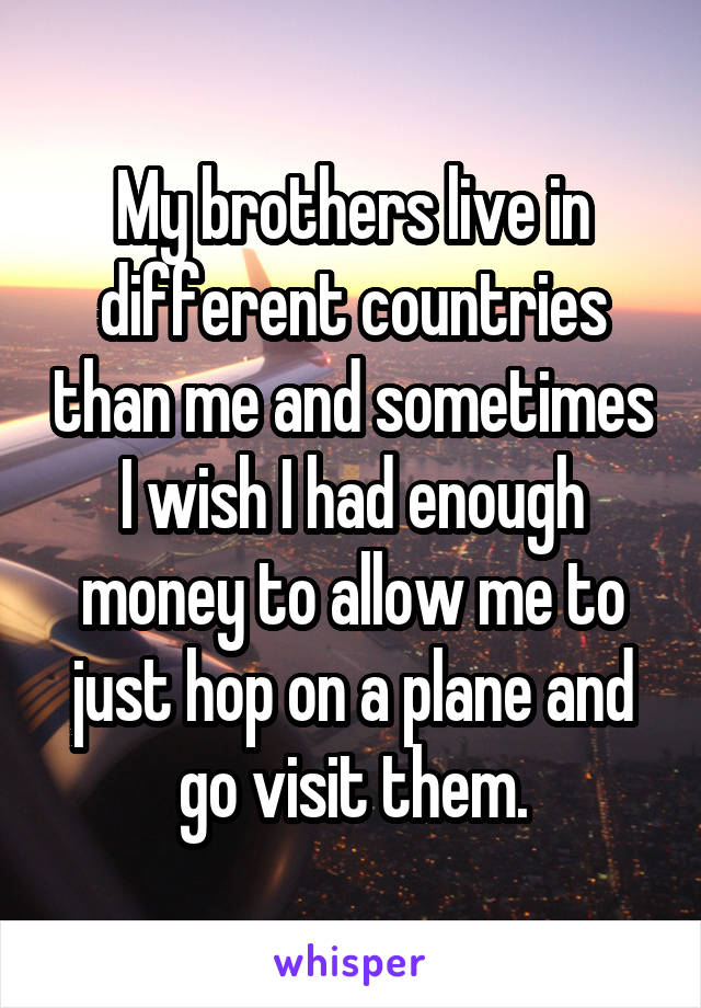 My brothers live in different countries than me and sometimes I wish I had enough money to allow me to just hop on a plane and go visit them.