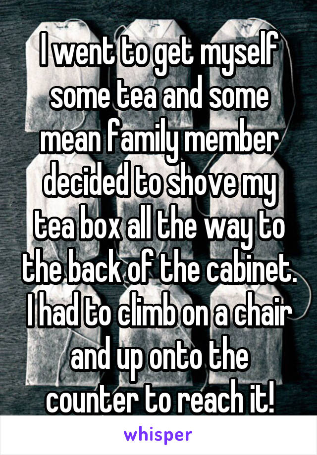 I went to get myself some tea and some mean family member decided to shove my tea box all the way to the back of the cabinet. I had to climb on a chair and up onto the counter to reach it!